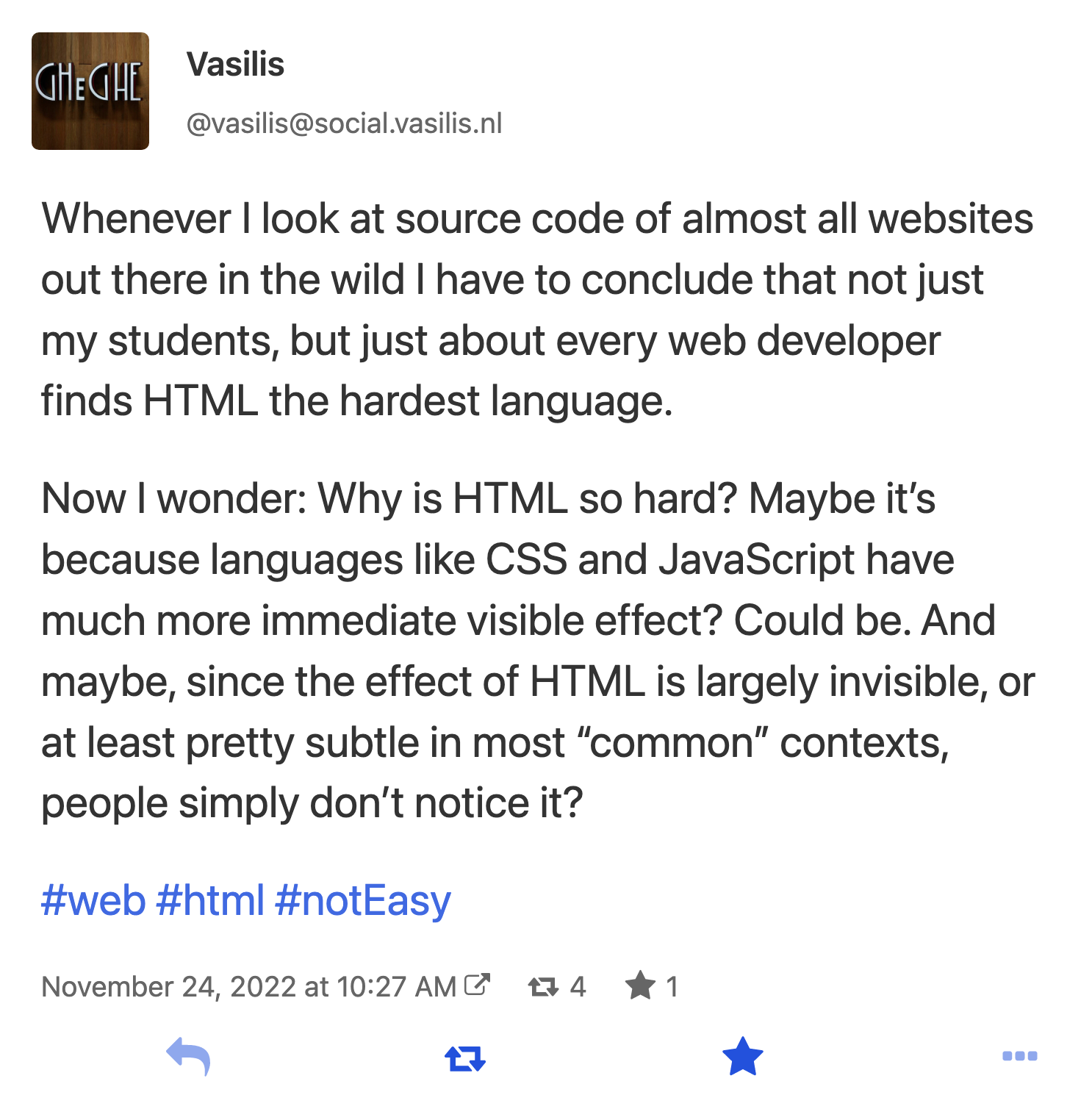 Mastodon toot from Vasilis: Whenever I look at source code of almost all websites out there in the wold I have to conclude that not just my students, but just about every web developer finds HTML the hardest language. Now I wonder: Why is HTML so hard? Maybe it's because languages like CSS and JavaScript have much more immediate visible effect? Could be. And maybe, since the effect of HTML is largely invisible, at least pretty subtle in most common contexts, people simply don't notice it?