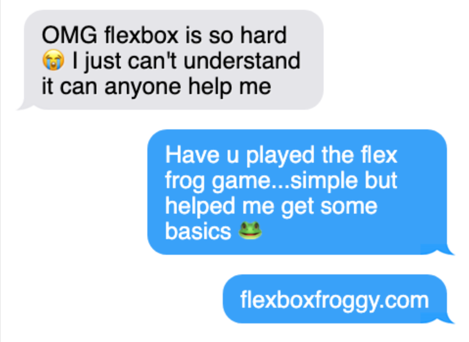 Person 1: OMG Flexbox is so hard, I can't understand, can anyone help me. Person 2: Have u played the flex frog game... simple but helped me get some basics. flexboxfroggy.com